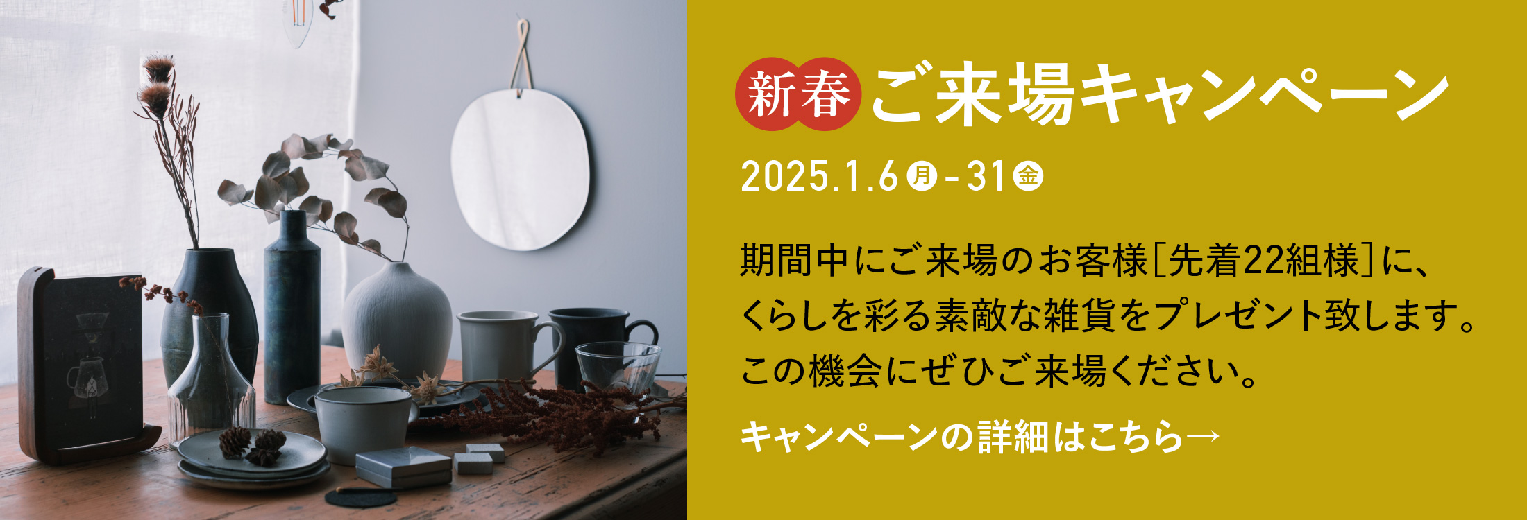 【新春ご来場キャンペーン】期間中にご来場のお客様［先着22組様］に、くらしを彩る素敵な雑貨をプレゼント致します。この機会にぜひご来場ください。キャンペーンの詳細はこちら→